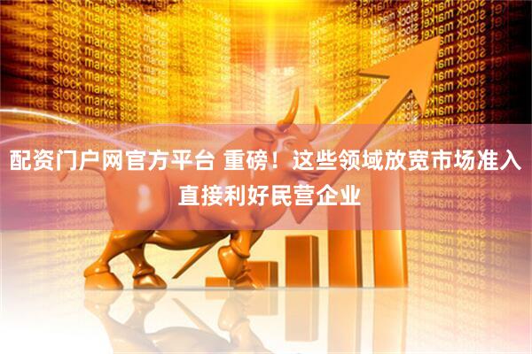 配资门户网官方平台 重磅！这些领域放宽市场准入 直接利好民营企业