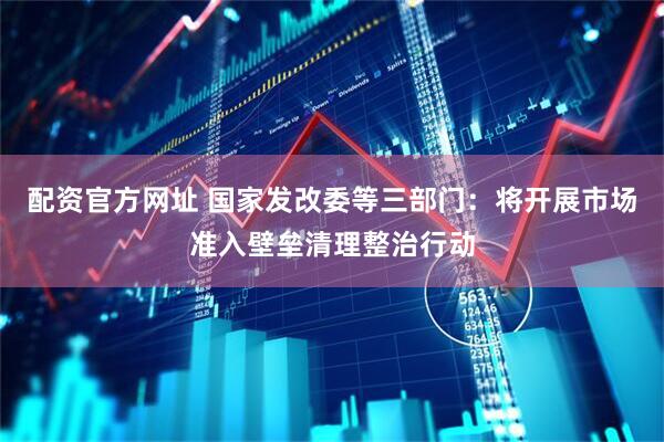 配资官方网址 国家发改委等三部门：将开展市场准入壁垒清理整治行动
