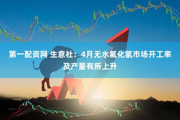 第一配资网 生意社：4月无水氟化氢市场开工率及产量有所上升