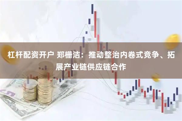 杠杆配资开户 郑栅洁：推动整治内卷式竞争、拓展产业链供应链合作