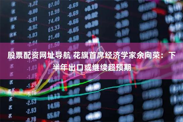 股票配资网址导航 花旗首席经济学家余向荣：下半年出口或继续超预期
