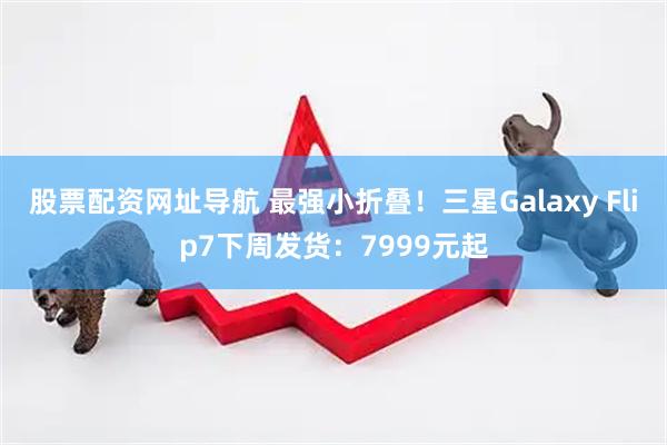 股票配资网址导航 最强小折叠！三星Galaxy Flip7下周发货：7999元起