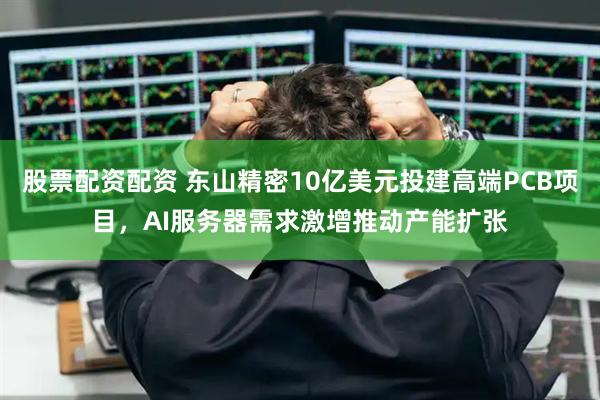 股票配资配资 东山精密10亿美元投建高端PCB项目，AI服务器需求激增推动产能扩张