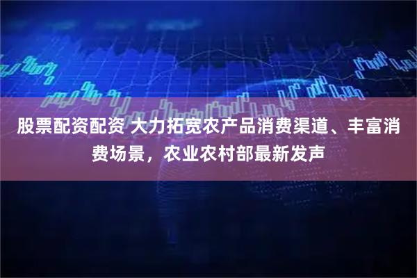 股票配资配资 大力拓宽农产品消费渠道、丰富消费场景，农业农村部最新发声