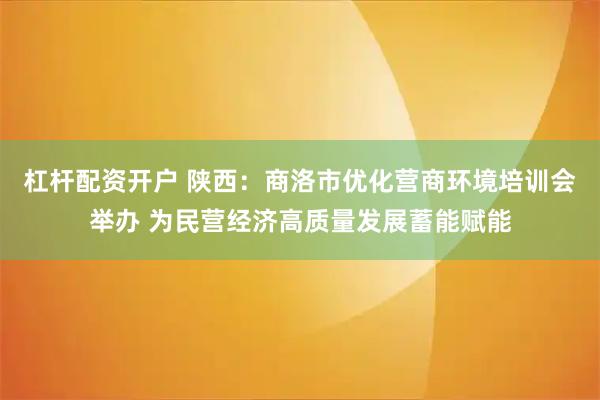 杠杆配资开户 陕西：商洛市优化营商环境培训会举办 为民营经济高质量发展蓄能赋能