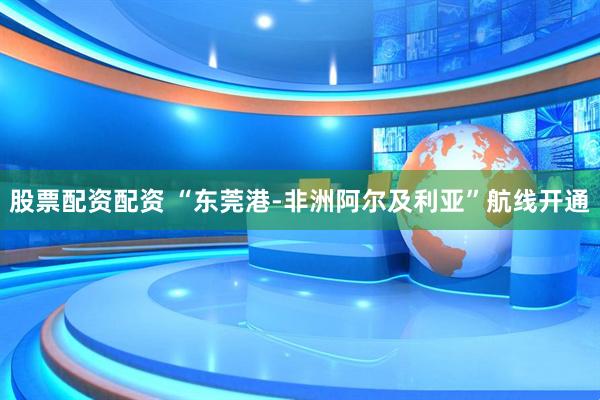 股票配资配资 “东莞港-非洲阿尔及利亚”航线开通