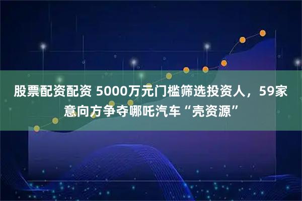 股票配资配资 5000万元门槛筛选投资人，59家意向方争夺哪吒汽车“壳资源”