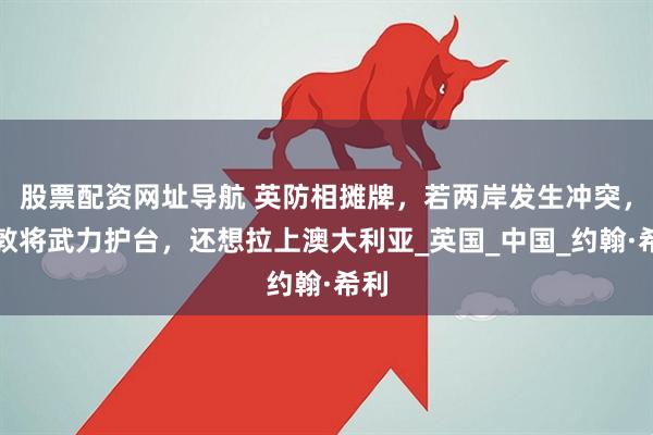 股票配资网址导航 英防相摊牌，若两岸发生冲突，伦敦将武力护台，还想拉上澳大利亚_英国_中国_约翰·希利