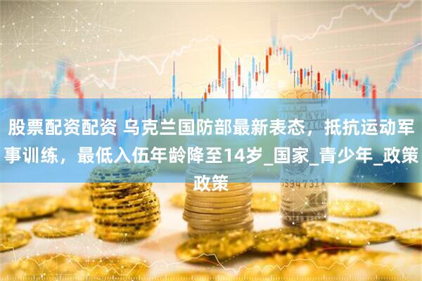 股票配资配资 乌克兰国防部最新表态，抵抗运动军事训练，最低入伍年龄降至14岁_国家_青少年_政策