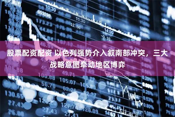 股票配资配资 以色列强势介入叙南部冲突，三大战略意图牵动地区博弈