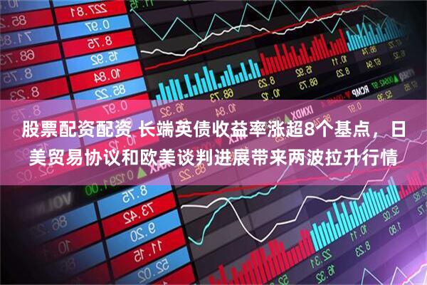 股票配资配资 长端英债收益率涨超8个基点，日美贸易协议和欧美谈判进展带来两波拉升行情