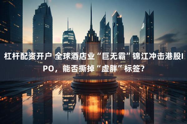 杠杆配资开户 全球酒店业“巨无霸”锦江冲击港股IPO，能否撕掉“虚胖”标签？
