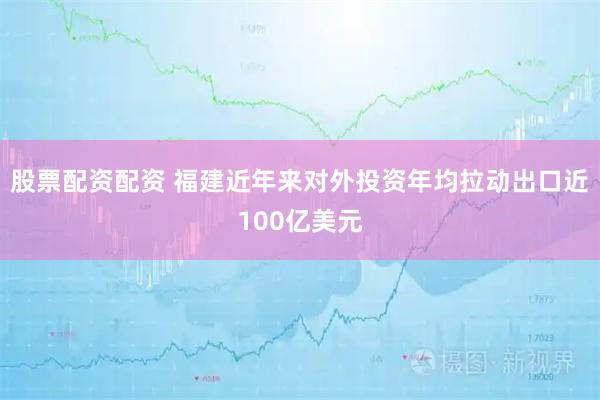 股票配资配资 福建近年来对外投资年均拉动出口近100亿美元