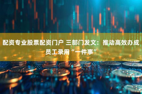 配资专业股票配资门户 三部门发文：推动高效办成员工录用“一件事”