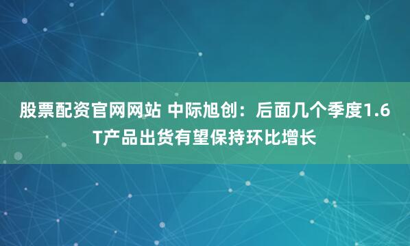 股票配资官网网站 中际旭创：后面几个季度1.6T产品出货有望保持环比增长