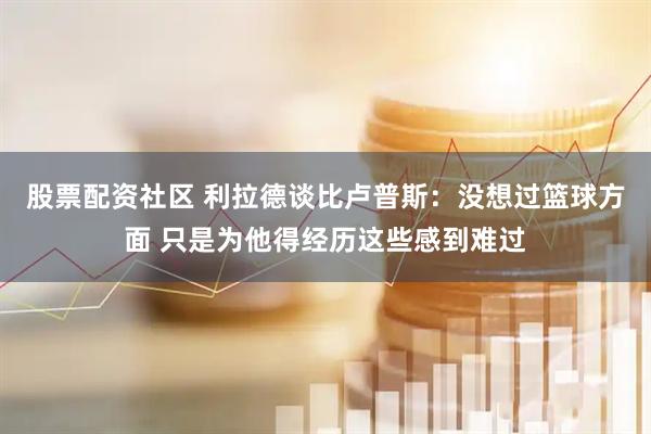 股票配资社区 利拉德谈比卢普斯：没想过篮球方面 只是为他得经历这些感到难过