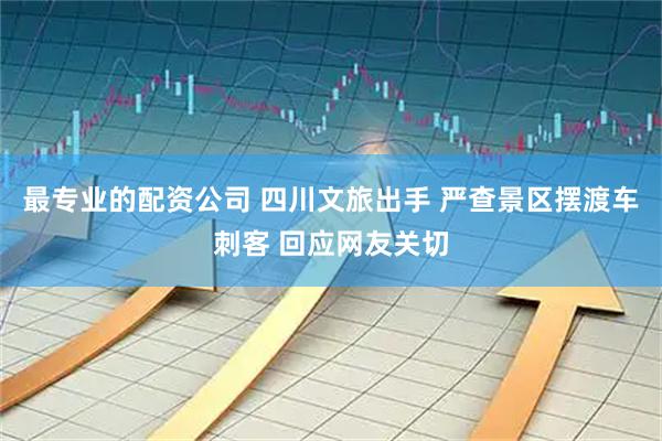 最专业的配资公司 四川文旅出手 严查景区摆渡车刺客 回应网友关切
