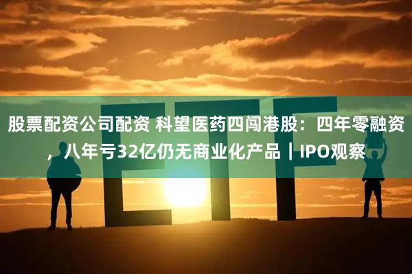 股票配资公司配资 科望医药四闯港股：四年零融资，八年亏32亿仍无商业化产品｜IPO观察
