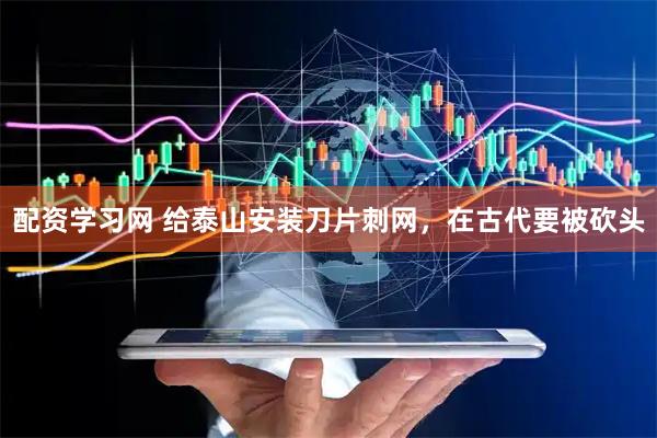 配资学习网 给泰山安装刀片刺网,在古代要被砍头