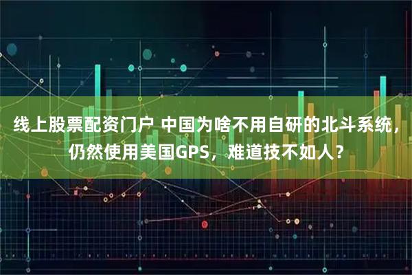 线上股票配资门户 中国为啥不用自研的北斗系统，仍然使用美国GPS，难道技不如人？