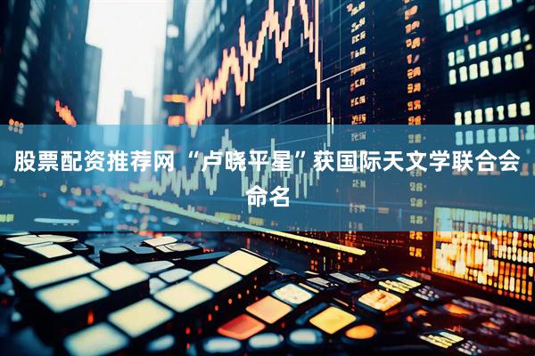 股票配资推荐网 “卢晓平星”获国际天文学联合会命名