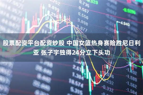 股票配资平台配资炒股 中国女篮热身赛险胜尼日利亚 张子宇独得24分立下头功
