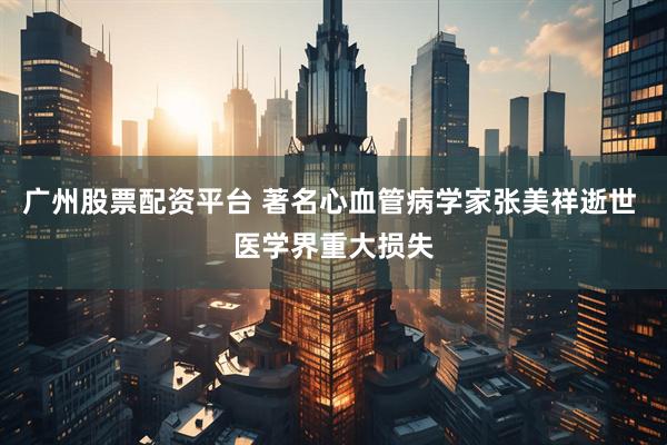 广州股票配资平台 著名心血管病学家张美祥逝世 医学界重大损失