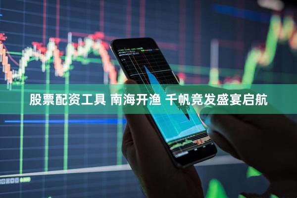 股票配资工具 南海开渔 千帆竞发盛宴启航