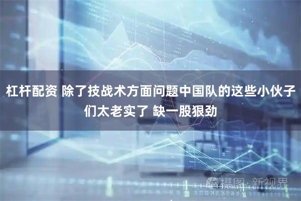 杠杆配资 除了技战术方面问题中国队的这些小伙子们太老实了 缺一股狠劲