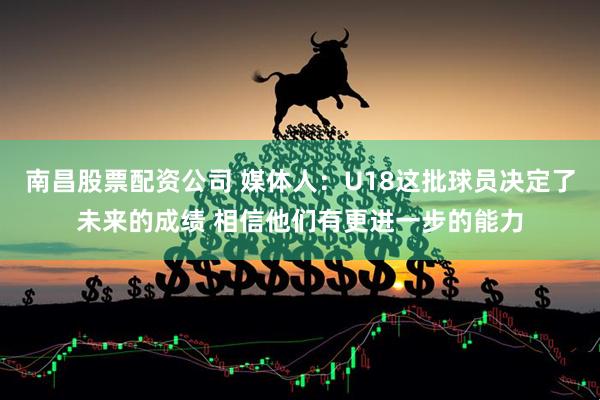 南昌股票配资公司 媒体人：U18这批球员决定了未来的成绩 相信他们有更进一步的能力