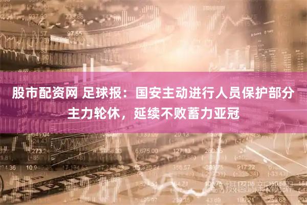 股市配资网 足球报:国安主动进行人员保护部分主力轮休,延续不败蓄力亚冠