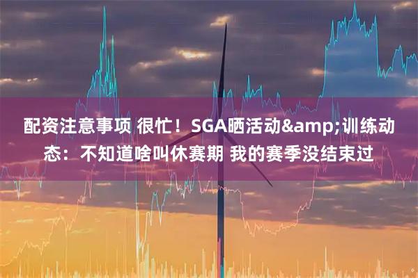 配资注意事项 很忙！SGA晒活动&训练动态：不知道啥叫休赛期 我的赛季没结束过