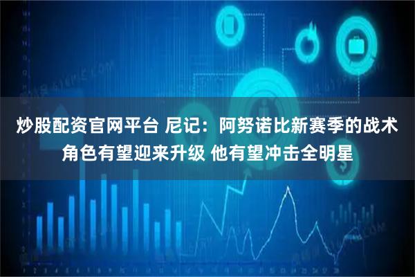 炒股配资官网平台 尼记：阿努诺比新赛季的战术角色有望迎来升级 他有望冲击全明星