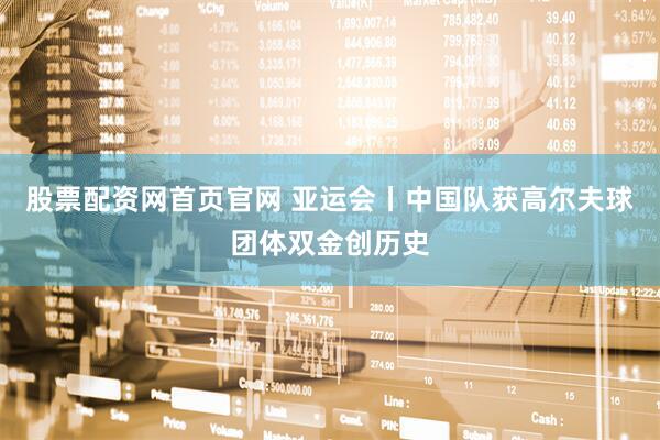 股票配资网首页官网 亚运会丨中国队获高尔夫球团体双金创历史